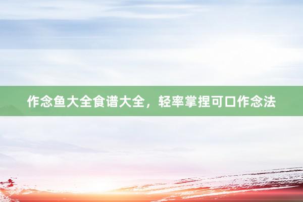 作念鱼大全食谱大全，轻率掌捏可口作念法